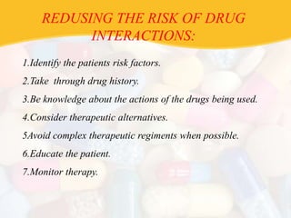 REDUSING THE RISK OF DRUG
INTERACTIONS:
1.Identify the patients risk factors.
2.Take through drug history.
3.Be knowledge about the actions of the drugs being used.
4.Consider therapeutic alternatives.
5Avoid complex therapeutic regiments when possible.
6.Educate the patient.
7.Monitor therapy.
 