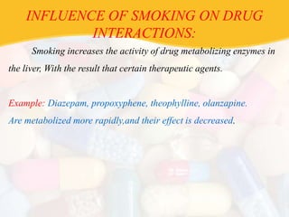 INFLUENCE OF SMOKING ON DRUG
INTERACTIONS:
Smoking increases the activity of drug metabolizing enzymes in
the liver, With the result that certain therapeutic agents.
Example: Diazepam, propoxyphene, theophylline, olanzapine.
Are metabolized more rapidly,and their effect is decreased.
 
