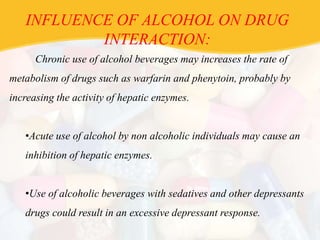 INFLUENCE OF ALCOHOL ON DRUG
INTERACTION:
Chronic use of alcohol beverages may increases the rate of
metabolism of drugs such as warfarin and phenytoin, probably by
increasing the activity of hepatic enzymes.
•Acute use of alcohol by non alcoholic individuals may cause an
inhibition of hepatic enzymes.
•Use of alcoholic beverages with sedatives and other depressants
drugs could result in an excessive depressant response.
 
