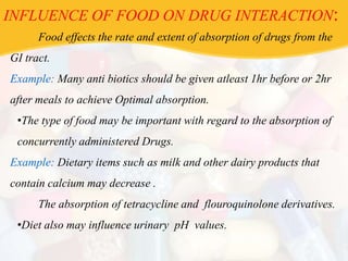 INFLUENCE OF FOOD ON DRUG INTERACTION:
Food effects the rate and extent of absorption of drugs from the
GI tract.
Example: Many anti biotics should be given atleast 1hr before or 2hr
after meals to achieve Optimal absorption.
•The type of food may be important with regard to the absorption of
concurrently administered Drugs.
Example: Dietary items such as milk and other dairy products that
contain calcium may decrease .
The absorption of tetracycline and flouroquinolone derivatives.
•Diet also may influence urinary pH values.
 