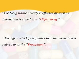 •The Drug whose Activity is effected by such an
Interaction is called as a “Object drug.”
• The agent which precipitates such an interaction is
refered to as the “Precipitant”.
 
