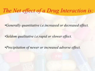The Net effect of a Drug Interaction is:
•Generally quantitative i.e.increased or decreased effect.
•Seldom qualitative i.e.rapid or slower effect.
•Precipitation of newer or increased adverse effect.
 