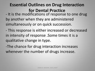 Essential Outlines on Drug Interaction
for Dental Practice
- It is the modifications of response to one drug
by another when they are administered
simultaneously or on quick succession.
- This response is either increased or decreased
in intensity of response .Some times it is a
qualitative change in type.
-The chance for drug interaction increases
whenever the number of drugs increase.
AMNA B. MEDANI, 2015,UMST
 
