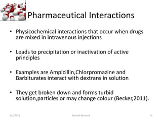 Pharmaceutical Interactions
• Physicochemical interactions that occur when drugs
are mixed in intravenous injections
• Leads to precipitation or inactivation of active
principles
• Examples are Ampicillin,Chlorpromazine and
Barbiturates interact with dextrans in solution
• They get broken down and forms turbid
solution,particles or may change colour (Becker,2011).
5/2/2016 Bahaah Bernard 10
 