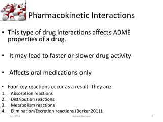 Pharmacokinetic Interactions
• This type of drug interactions affects ADME
properties of a drug.
• It may lead to faster or slower drug activity
• Affects oral medications only
• Four key reactions occur as a result. They are
1. Absorption reactions
2. Distribution reactions
3. Metabolism reactions
4. Elimination/Excretion reactions (Berker,2011).
5/2/2016 Bahaah Bernard 12
 