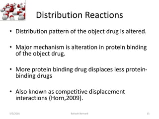 Distribution Reactions
• Distribution pattern of the object drug is altered.
• Major mechanism is alteration in protein binding
of the object drug.
• More protein binding drug displaces less protein-
binding drugs
• Also known as competitive displacement
interactions (Horn,2009).
5/2/2016 Bahaah Bernard 15
 