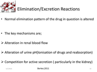 Elimination/Excretion Reactions
• Normal elimination pattern of the drug in question is altered
• The key mechanisms are;
 Alteration in renal blood flow
 Alteration of urine pH(Ionisation of drugs and reabsorption)
 Competition for active secretion ( particularly in the kidney)
5/2/2016 Bahaah Bernard 19Berker,2011
 