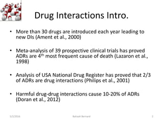 Drug Interactions Intro.
5/2/2016 Bahaah Bernard 2
• More than 30 drugs are introduced each year leading to
new DIs (Ament et al., 2000)
• Meta-analysis of 39 prospective clinical trials has proved
ADRs are 4th most frequent cause of death (Lazaron et al.,
1998)
• Analysis of USA National Drug Register has proved that 2/3
of ADRs are drug interactions (Philips et al., 2001)
• Harmful drug-drug interactions cause 10-20% of ADRs
(Doran et al., 2012)
 