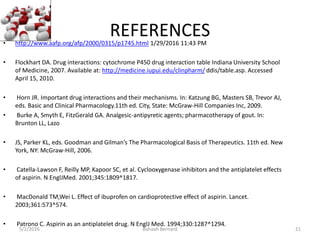 REFERENCES• http://www.aafp.org/afp/2000/0315/p1745.html 1/29/2016 11:43 PM
• Flockhart DA. Drug interactions: cytochrome P450 drug interaction table Indiana University School
of Medicine, 2007. Available at: http://medicine.iupui.edu/clinpharm/ ddis/table.asp. Accessed
April 15, 2010.
• Horn JR. Important drug interactions and their mechanisms. In: Katzung BG, Masters SB, Trevor AJ,
eds. Basic and Clinical Pharmacology.11th ed. City, State: McGraw-Hill Companies Inc, 2009.
• Burke A, Smyth E, FitzGerald GA. Analgesic-antipyretic agents; pharmacotherapy of gout. In:
Brunton LL, Lazo
• JS, Parker KL, eds. Goodman and Gilman’s The Pharmacological Basis of Therapeutics. 11th ed. New
York, NY: McGraw-Hill, 2006.
• Catella-Lawson F, Reilly MP, Kapoor SC, et al. Cyclooxygenase inhibitors and the antiplatelet effects
of aspirin. N EnglJMed. 2001;345:1809^1817.
• MacDonald TM,Wei L. Effect of ibuprofen on cardioprotective effect of aspirin. Lancet.
2003;361:573^574.
• Patrono C. Aspirin as an antiplatelet drug. N EnglJ Med. 1994;330:1287^1294.
5/2/2016 Bahaah Bernard 21
 