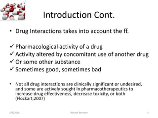 Introduction Cont.
• Drug Interactions takes into account the ff.
Pharmacological activity of a drug
Activity altered by concomitant use of another drug
Or some other substance
Sometimes good, sometimes bad
• Not all drug interactions are clinically significant or undesired,
and some are actively sought in pharmacotherapeutics to
increase drug effectiveness, decrease toxicity, or both
(Flockart,2007)
5/2/2016 Bahaah Bernard 3
 