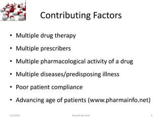 Contributing Factors
• Multiple drug therapy
• Multiple prescribers
• Multiple pharmacological activity of a drug
• Multiple diseases/predisposing illness
• Poor patient compliance
• Advancing age of patients (www.pharmainfo.net)
5/2/2016 Bahaah Bernard 4
 