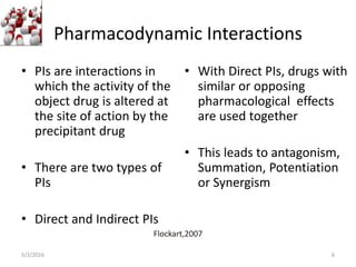 Pharmacodynamic Interactions
• PIs are interactions in
which the activity of the
object drug is altered at
the site of action by the
precipitant drug
• There are two types of
PIs
• Direct and Indirect PIs
• With Direct PIs, drugs with
similar or opposing
pharmacological effects
are used together
• This leads to antagonism,
Summation, Potentiation
or Synergism
5/2/2016
Flockart,2007
6
 