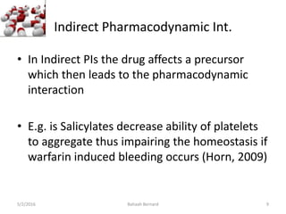 Indirect Pharmacodynamic Int.
• In Indirect PIs the drug affects a precursor
which then leads to the pharmacodynamic
interaction
• E.g. is Salicylates decrease ability of platelets
to aggregate thus impairing the homeostasis if
warfarin induced bleeding occurs (Horn, 2009)
5/2/2016 Bahaah Bernard 9
 