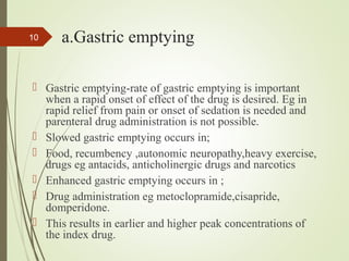 a.Gastric emptying
 Gastric emptying-rate of gastric emptying is important
when a rapid onset of effect of the drug is desired. Eg in
rapid relief from pain or onset of sedation is needed and
parenteral drug administration is not possible.
 Slowed gastric emptying occurs in;
 Food, recumbency ,autonomic neuropathy,heavy exercise,
drugs eg antacids, anticholinergic drugs and narcotics
 Enhanced gastric emptying occurs in ;
 Drug administration eg metoclopramide,cisapride,
domperidone.
 This results in earlier and higher peak concentrations of
the index drug.
10
 