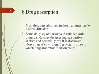 b.Drug absorption
 Most drugs are absorbed in the small intestine by
passive diffusion
 Some drugs eg oral neomycin,antineoplastic
drugs can damage the intestinal absorptive
surface and potentially result in decreased
absorption of other drugs ( especially those in
which drug absorption is incomplete)
11
 