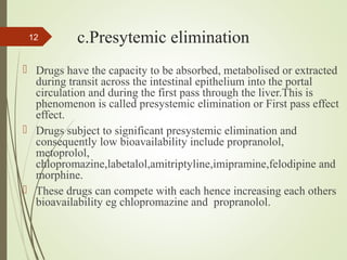c.Presytemic elimination
 Drugs have the capacity to be absorbed, metabolised or extracted
during transit across the intestinal epithelium into the portal
circulation and during the first pass through the liver.This is
phenomenon is called presystemic elimination or First pass effect
effect.
 Drugs subject to significant presystemic elimination and
consequently low bioavailability include propranolol,
metoprolol,
chlopromazine,labetalol,amitriptyline,imipramine,felodipine and
morphine.
 These drugs can compete with each hence increasing each others
bioavailability eg chlopromazine and propranolol.
12
 