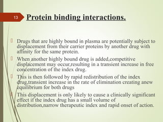 Protein binding interactions.
 Drugs that are highly bound in plasma are potentially subject to
displacement from their carrier proteins by another drug with
affinity for the same protein.
 When another highly bound drug is added,competitive
displacement may occur,resulting in a transient increase in free
concentration of the index drug.
 This is then followed by rapid redistribution of the index
drug,transient increase in the rate of elimination creating anew
equilibrium for both drugs
 This displacement is only likely to cause a clinically significant
effect if the index drug has a small volume of
distribution,narrow therapeutic index and rapid onset of action.
13
 
