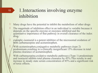 1.Interactions involving enzyme
inhibition
 Many drugs have the potential to inhibit the metabolism of other drugs
 The magnitude of inhibition effect in an individual is variable because it
depends on the specific enzyme or enzymes inhibited and the
quantitative importance of that pathway in overall clearance of the index
drug.
 example;-isoniazid is a potent inhibitor of the microsomal oxidation of
both carbamazepine and acetaminophen.
 With acetaminophen,conjugative metabolic pathways (type 2)
predominate,resulting in a clinically insignificant 15% decrease in total
plasma clearance of acetaminophen.
 With carbamazepine,oxidative metabolic pathways (Type 1) predominate
and isoniazid inhibits total plasma clearance by 45%.This results in and
increase in steady state serum concentration of 85% and a significant risk
of toxic effects.
15
 
