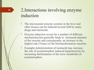2.Interactions involving enzyme
induction
 The microsomal enzyme systems in the liver and
other tissues can be induced several fold by many
drugs and chemicals.
 Enzyme induction occurs by a number of different
mechanisms,but generally leads to increased amounts
of the enzyme and consequently, an increase in the
highest rate (Vmax) of the biotransformation reaction.
 Example;Administration of isoniazid may increase
the risk of acetaminophen induced hepatotoxicity by
increasing theformation of the toxic metabolite of
acetaminophen.
16
 