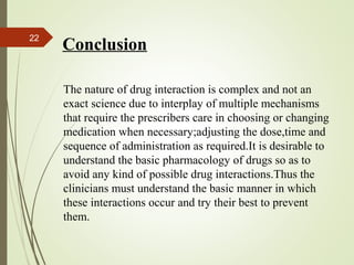 22
Conclusion
The nature of drug interaction is complex and not an
exact science due to interplay of multiple mechanisms
that require the prescribers care in choosing or changing
medication when necessary;adjusting the dose,time and
sequence of administration as required.It is desirable to
understand the basic pharmacology of drugs so as to
avoid any kind of possible drug interactions.Thus the
clinicians must understand the basic manner in which
these interactions occur and try their best to prevent
them.
 