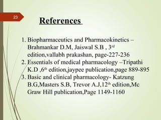 23
References
1. Biopharmaceutics and Pharmacokinetics –
Brahmankar D.M, Jaiswal S.B , 3rd
edition,vallabh prakashan, page-227-236
2. Essentials of medical pharmacology –Tripathi
K.D ,6th
edition,jaypee publication,page 889-895
3. Basic and clinical pharmacology- Katzung
B.G,Masters S.B, Trevor A.J,12th
edition,Mc
Graw Hill publication,Page 1149-1160
 