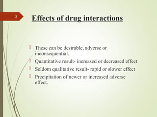 Effects of drug interactions
 These can be desirable, adverse or
inconsequential.
 Quantitative result- increased or decreased effect
 Seldom qualitative result- rapid or slower effect
 Precipitation of newer or increased adverse
effect.
3
 