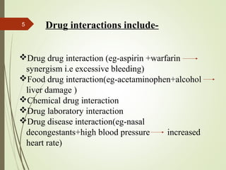5 Drug interactions include-
Drug drug interaction (eg-aspirin +warfarin
synergism i.e excessive bleeding)
Food drug interaction(eg-acetaminophen+alcohol
liver damage )
Chemical drug interaction
Drug laboratory interaction
Drug disease interaction(eg-nasal
decongestants+high blood pressure increased
heart rate)
 