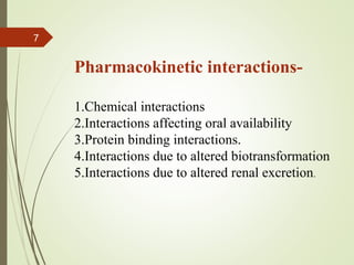 7
Pharmacokinetic interactions-
1.Chemical interactions
2.Interactions affecting oral availability
3.Protein binding interactions.
4.Interactions due to altered biotransformation
5.Interactions due to altered renal excretion.
 