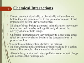 Chemical Interactions
 Drugs can react physically or chemically with each other
before they are administered to the patient or in case of oral
preparations before they are absorbed.
 Mixing of drugs before parenteral administration may cause
interaction and thereby and significantly decrease the
activity of one or both drugs.
 Chemical interactions are very unlikely to occur once drugs
reach systmic circulation because the concentrations in
plasma are low.
 Example-oral tetracycline chelates the cations
calcium,magnesium,aluminium or iron resulting in a cation-
tetracycline complex that cannot be absorbed
 Also cholestyramine and colestipol bind some anionic drugs
and decrease their absorption.
8
 
