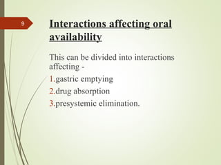 Interactions affecting oral
availability
This can be divided into interactions
affecting -
1.gastric emptying
2.drug absorption
3.presystemic elimination.
9
 