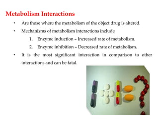 Metabolism Interactions
• Are those where the metabolism of the object drug is altered.
• Mechanisms of metabolism interactions include
1. Enzyme induction – Increased rate of metabolism.
2. Enzyme inhibition – Decreased rate of metabolism.
• It is the most significant interaction in comparison to other
interactions and can be fatal.
 