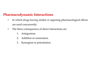 Pharmacodynamic Interactions
• In which drugs having similar or opposing pharmacological effects
are used concurrently.
• The three consequences of direct interactions are
1. Antagonism.
2. Addition or summation.
3. Synergism or potentiation.
 