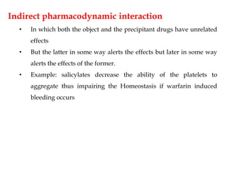 Indirect pharmacodynamic interaction
• In which both the object and the precipitant drugs have unrelated
effects
• But the latter in some way alerts the effects but later in some way
alerts the effects of the former.
• Example: salicylates decrease the ability of the platelets to
aggregate thus impairing the Homeostasis if warfarin induced
bleeding occurs
 
