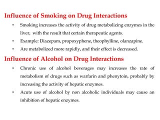 Influence of Smoking on Drug Interactions
• Smoking increases the activity of drug metabolizing enzymes in the
liver, with the result that certain therapeutic agents.
• Example: Diazepam, propoxyphene, theophylline, olanzapine.
• Are metabolized more rapidly, and their effect is decreased.
Influence of Alcohol on Drug Interactions
• Chronic use of alcohol beverages may increases the rate of
metabolism of drugs such as warfarin and phenytoin, probably by
increasing the activity of hepatic enzymes.
• Acute use of alcohol by non alcoholic individuals may cause an
inhibition of hepatic enzymes.
 