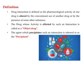 Definition
• Drug interaction is defined as the pharmacological activity of one
drug is altered by the concominant use of another drug or by the
presence of some other substance.
• The Drug whose Activity is effected by such an Interaction is
called as a “Object drug”.
• The agent which precipitates such an interaction is referred to as
the “Precipitant”.
 
