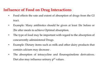 Influence of Food on Drug Interactions
• Food effects the rate and extent of absorption of drugs from the GI
tract.
• Example: Many antibiotics should be given at least 1hr before or
2hr after meals to achieve Optimal absorption.
• The type of food may be important with regard to the absorption of
concurrently administered Drugs.
• Example: Dietary items such as milk and other dairy products that
contain calcium may decrease .
• The absorption of tetracycline and flouroquinolone derivatives.
Diet also may influence urinary pH values.
 