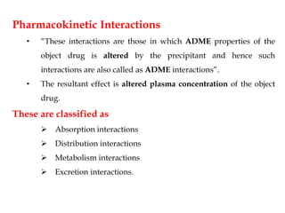 Pharmacokinetic Interactions
• “These interactions are those in which ADME properties of the
object drug is altered by the precipitant and hence such
interactions are also called as ADME interactions”.
• The resultant effect is altered plasma concentration of the object
drug.
These are classified as
 Absorption interactions
 Distribution interactions
 Metabolism interactions
 Excretion interactions.
 