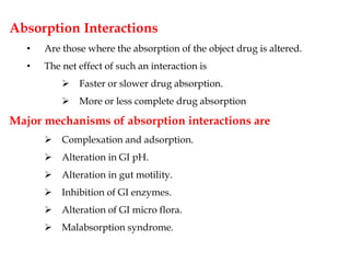 Absorption Interactions
• Are those where the absorption of the object drug is altered.
• The net effect of such an interaction is
 Faster or slower drug absorption.
 More or less complete drug absorption
Major mechanisms of absorption interactions are
 Complexation and adsorption.
 Alteration in GI pH.
 Alteration in gut motility.
 Inhibition of GI enzymes.
 Alteration of GI micro flora.
 Malabsorption syndrome.
 