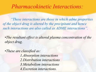 Pharmacokinetic Interactions:
“These interactions are those in which adme properties
of the object drug is altered by the precipitant and hence
such interactions are also called as ADME interactions”.
•The resultant effect is altered plasma concentration of the
object drug.
•These are classified as:
1.Absorption interactions
2.Distribution interactions
3.Metabolism interactions
4.Excretion interactions.
 