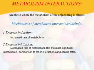 METABOLISM INTERACTIONS:
Are those where the metabolism of the object drug is altered.
Mechanisms of metabolism interactions include:
1.Enzyme induction:
Increased rate of metabolism.
2.Enzyme inhibition:
Decreased rate of metabolism. It is the most significant
interaction in comparison to other interactions and can be fatal.
 
