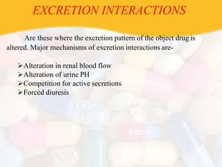 EXCRETION INTERACTIONS
Are these where the excretion pattern of the object drug is
altered. Major mechanisms of excretion interactions are-
Alteration in renal blood flow
Alteration of urine PH
Competition for active secretions
Forced diuresis
 