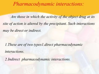 Pharmacodynamic interactions:
Are those in which the activity of the object drug at its
site of action is altered by the precipitant. Such interactions
may be direct or indirect.
1.These are of two types1.direct pharmacodynamic
interactions.
2.Indirect pharmacodynamic interactions.
 
