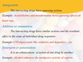 Antagonism:
The interacting drugs have opposing actions
Example: Acetylcholine and noradrenaline have opposing effects on
heart rate.
Addition or summation:
The interacting drugs have similar actions and the resultant
effect is the some of individual drug responses
Example:CNS depressants like sedatives and hypnotics,…etc
Synergism or potentiation:
It is an enhancement of action of one drug by another
Example: Alcohol enhances the analgesics activity of aspirin.
 