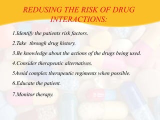 REDUSING THE RISK OF DRUG
INTERACTIONS:
1.Identify the patients risk factors.
2.Take through drug history.
3.Be knowledge about the actions of the drugs being used.
4.Consider therapeutic alternatives.
5Avoid complex therapeutic regiments when possible.
6.Educate the patient.
7.Monitor therapy.
 