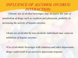 INFLUENCE OF ALCOHOL ON DRUG
INTERACTION:
Chronic use of alcohol beverages may increases the rate of
metabolism of drugs such as warfarin and phenytoin, probably by
increasing the activity of hepatic enzymes.
•Acute use of alcohol by non alcoholic individuals may cause an
inhibition of hepatic enzymes.
•Use of alcoholic beverages with sedatives and other depressants
drugs could result in an excessive depressant response.
 
