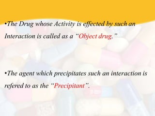 •The Drug whose Activity is effected by such an
Interaction is called as a “Object drug.”
•The agent which precipitates such an interaction is
refered to as the “Precipitant”.
 