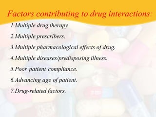 Factors contributing to drug interactions:
1.Multiple drug therapy.
2.Multiple prescribers.
3.Multiple pharmacological effects of drug.
4.Multiple diseases/predisposing illness.
5.Poor patient compliance.
6.Advancing age of patient.
7.Drug-related factors.
 