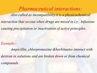 Pharmaceutical interactions:
Also called as incompatibility.it is a physicochemical
interaction that occous when drugs are mixed in i.v . Infusions
causing precipitation or inactivation of active principles .
Example:-
Ampicillin ,chlorpromazine &barbituates interact with
dextran in solutions and are broken down or from chemical
compounds.
 