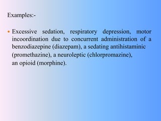 Examples:-
 Excessive sedation, respiratory depression, motor
incoordination due to concurrent administration of a
benzodiazepine (diazepam), a sedating antihistaminic
(promethazine), a neuroleptic (chlorpromazine),
an opioid (morphine).
 