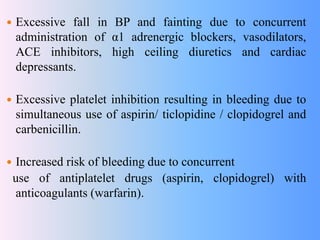  Excessive fall in BP and fainting due to concurrent
administration of α1 adrenergic blockers, vasodilators,
ACE inhibitors, high ceiling diuretics and cardiac
depressants.
 Excessive platelet inhibition resulting in bleeding due to
simultaneous use of aspirin/ ticlopidine / clopidogrel and
carbenicillin.
 Increased risk of bleeding due to concurrent
use of antiplatelet drugs (aspirin, clopidogrel) with
anticoagulants (warfarin).
 